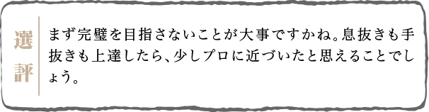 まず完璧を目指さないことが大事ですかね。息抜きも手抜きも上達したら、少しプロに近づいたと思えることでしょう。