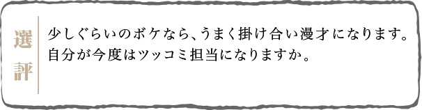 少しぐらいのボケなら、うまく掛け合い漫才になります。自分が今度はツッコミ担当になりますか。