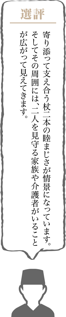 寄り添って支え合う杖二本の睦まじさが情景になっています。そしてその周囲には、二人を見守る家族や介護者がいることが広がって見えてきます。