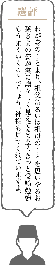 わが身のことより、祖父あるいは祖母のことを思いやるお孫さまの姿が実に凛々しく見えてきます。きっと受験勉強もうまくいくことでしょう。神様も見てくれていますよ。