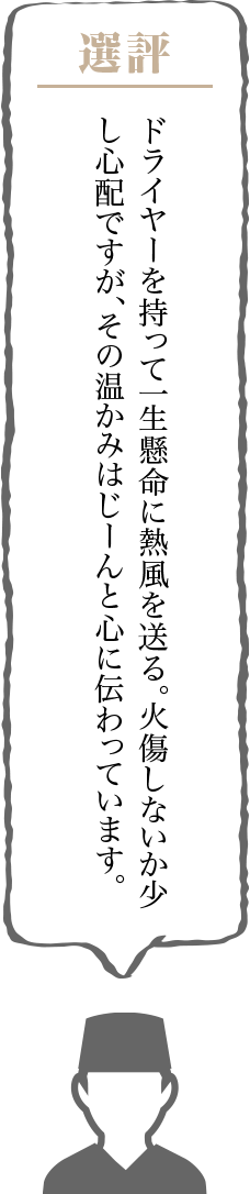 ドライヤーを持って一生懸命に熱風を送る。火傷しないか少し心配ですが、その温かみはじーんと心に伝わっています。