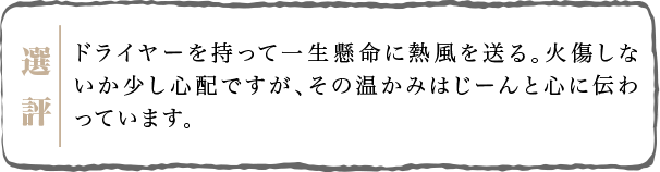 ドライヤーを持って一生懸命に熱風を送る。火傷しないか少し心配ですが、その温かみはじーんと心に伝わっています。