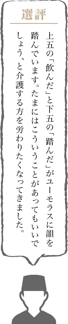 上五の「飲んだ」と下五の「踏んだ」がユーモラスに韻を踏んでいます。たまにはこういうことがあってもいいでしょう、と介護する方を労わりたくなってきました。