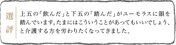 上五の「飲んだ」と下五の「踏んだ」がユーモラスに韻を踏んでいます。たまにはこういうことがあってもいいでしょう、と介護する方を労わりたくなってきました。