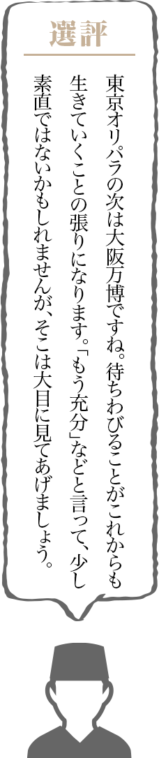 東京オリパラの次は大阪万博ですね。待ちわびることがこれからも生きていくことの張りになります。「もう充分」などと言って、少し素直ではないかもしれませんが、そこは大目に見てあげましょう。