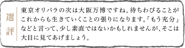 東京オリパラの次は大阪万博ですね。待ちわびることがこれからも生きていくことの張りになります。「もう充分」などと言って、少し素直ではないかもしれませんが、そこは大目に見てあげましょう。