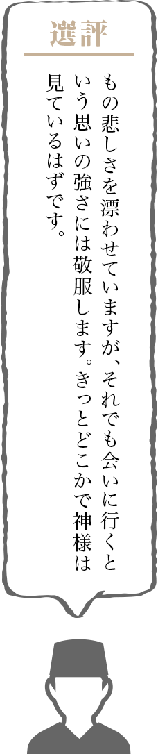 もの悲しさを漂わせていますが、それでも会いに行くという思いの強さには敬服します。きっとどこかで神様は見ているはずです。