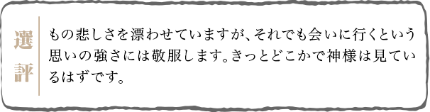 もの悲しさを漂わせていますが、それでも会いに行くという思いの強さには敬服します。きっとどこかで神様は見ているはずです。